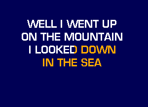 WELL I WENT UP
ON THE MOUNTAIN
I LOOKED DOWN

IN THE SEA