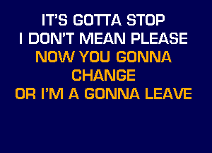 ITS GOTTA STOP
I DON'T MEAN PLEASE
NOW YOU GONNA
CHANGE
0R I'M A GONNA LEAVE