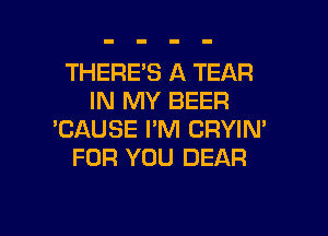 THERE'S A TEAR
IN MY BEER

'CAUSE I'M CRYIN'
FOR YOU DEAR