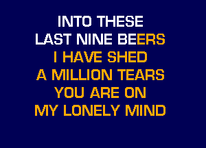 INTO THESE
LAST NINE BEERS
I HAVE SHED
A MILLION TEARS
YOU ARE ON
MY LONELY MIND