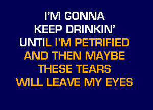 I'M GONNA
KEEP DRINKIN'
UNTIL I'M PETRIFIED
AND THEN MAYBE
THESE TEARS
WLL LEAVE MY EYES