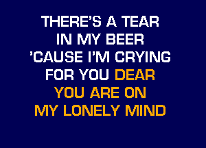 THERE'S A TEAR
IN MY BEER
'CAUSE I'M CRYING
FOR YOU DEAR
YOU ARE ON
MY LONELY MIND
