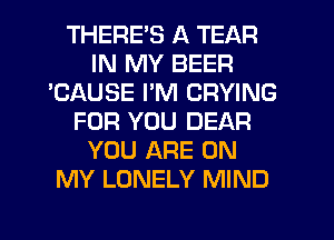 THERE'S A TEAR
IN MY BEER
'CAUSE I'M CRYING
FOR YOU DEAR
YOU ARE ON
MY LONELY MIND