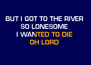 BUT I GOT TO THE RIVER
SO LONESOME
I WANTED TO DIE
0H LORD