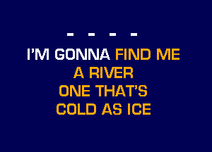 I'M GONNA FIND ME
A RIVER

ONE THATS
COLD AS ICE