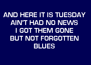 AND HERE IT IS TUESDAY
AIN'T HAD N0 NEWS
I GOT THEM GONE
BUT NOT FORGOTTEN
BLUES
