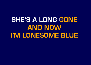 SHE'S A LONG GONE
AND NOW

I'M LONESOME BLUE