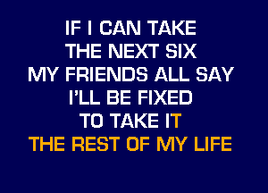 IF I CAN TAKE
THE NEXT SIX
MY FRIENDS ALL SAY
I'LL BE FIXED
TO TAKE IT
THE REST OF MY LIFE