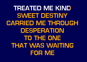 TREATED ME KIND
SWEET DESTINY
CARRIED ME THROUGH
DESPERATION
TO THE ONE
THAT WAS WAITING
FOR ME