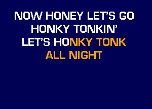 NOW HONEY LET'S GD
HONKY TONKIN'
LET'S HONKY TONK

ALL NIGHT