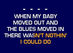 WHEN MY BABY
MOVED OUT AND
THE BLUES MOVED IN
THERE WASN'T NOTHIN'
I COULD DO