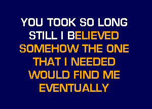 YOU TOOK SO LONG
STILL I BELIEVED
SOMEHOW THE ONE
THAT I NEEDED
WOULD FIND ME
EVENTUALLY