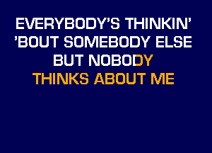 EVERYBODY'S THINKIM
'BOUT SOMEBODY ELSE
BUT NOBODY
THINKS ABOUT ME