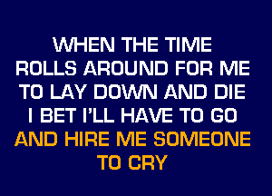 WHEN THE TIME
ROLLS AROUND FOR ME
TO LAY DOWN AND DIE

I BET I'LL HAVE TO GO
AND HIRE ME SOMEONE
TO CRY