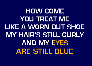HOW COME
YOU TREAT ME
LIKE A WORN OUT SHOE
MY HAIR'S STILL CURLY
AND MY EYES

ARE STILL BLUE