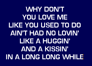 WHY DON'T
YOU LOVE ME
LIKE YOU USED TO DO
AIN'T HAD N0 LOVIN'
LIKE A HUGGIN'
AND A KISSIN'
IN A LONG LONG WHILE