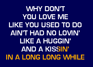 WHY DON'T
YOU LOVE ME
LIKE YOU USED TO DO
AIN'T HAD N0 LOVIN'
LIKE A HUGGIN'
AND A KISSIN'
IN A LONG LONG WHILE