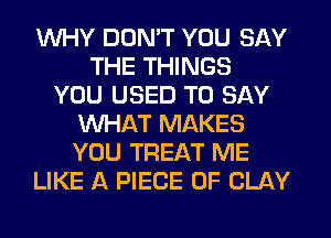 WHY DON'T YOU SAY
THE THINGS
YOU USED TO SAY
WHAT MAKES
YOU TREAT ME
LIKE A PIECE OF CLAY