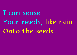 I can sense
Your needs, like rain

Onto the seeds