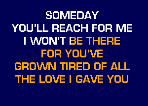 SOMEDAY
YOU'LL REACH FOR ME
I WON'T BE THERE
FOR YOU'VE
GROWN TIRED OF ALL
THE LOVE I GAVE YOU