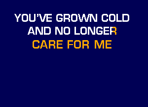 YOU'VE GROWN COLD
AND NO LONGER

CARE FOR ME