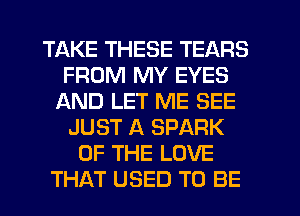 TAKE THESE TEARS
FROM MY EYES
AND LET ME SEE
JUST A SPARK
OF THE LOVE
THAT USED TO BE