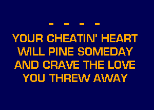YOUR CHEATIN' HEART
WILL PINE SOMEDAY
AND CRAVE THE LOVE
YOU THREW AWAY