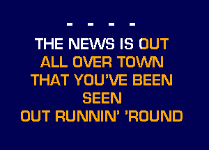 THE NEWS IS OUT
ALL OVER TOWN
THAT YOUVE BEEN
SEEN
OUT RUNNIN' 'ROUND