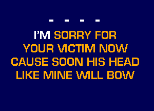 I'M SORRY FOR
YOUR VICTIM NOW
CAUSE SOON HIS HEAD
LIKE MINE WILL BOW