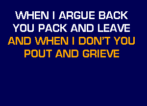 WHEN I ARGUE BACK
YOU PACK AND LEAVE
AND WHEN I DON'T YOU
POUT AND GRIEVE