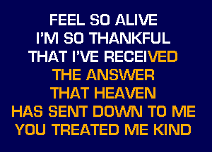 FEEL SO ALIVE
I'M SO THANKFUL
THAT I'VE RECEIVED
THE ANSWER
THAT HEAVEN
HAS SENT DOWN TO ME
YOU TREATED ME KIND