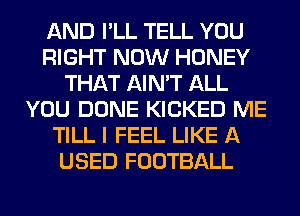 AND I'LL TELL YOU
RIGHT NOW HONEY
THAT AIN'T ALL
YOU DONE KICKED ME
TILL I FEEL LIKE A
USED FOOTBALL