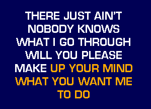 THERE JUST AIN'T
NOBODY KNOWS
WHAT I GO THROUGH
WILL YOU PLEASE
MAKE UP YOUR MIND
WHAT YOU WANT ME
TO DO