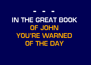 IN THE GREAT BOOK
OF JOHN

YOU'RE WARNED
OF THE DAY