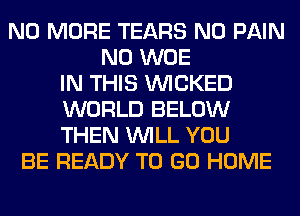 NO MORE TEARS N0 PAIN
N0 WOE
IN THIS WICKED
WORLD BELOW
THEN WILL YOU
BE READY TO GO HOME