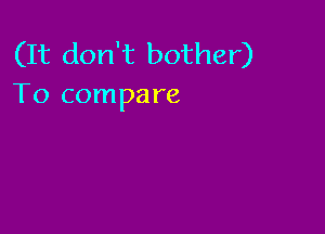 (It don't bother)
To compare