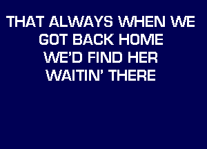 THAT ALWAYS WHEN WE
GOT BACK HOME
WE'D FIND HER
WAITIN' THERE