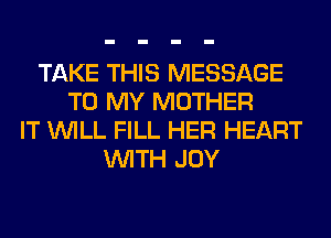 TAKE THIS MESSAGE
TO MY MOTHER
IT WILL FILL HER HEART
WITH JOY
