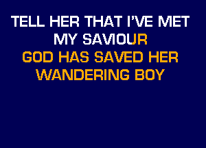 TELL HER THAT I'VE MET
MY SAWOUR
GOD HAS SAVED HER
WANDERING BOY