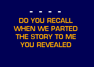 DO YOU RECALL
WHEN WE PARTED
THE STORY TO ME

YOU REVEALED