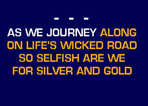 AS WE JOURNEY ALONG
0N LIFE'S WICKED ROAD
80 SELFISH ARE WE
FOR SILVER AND GOLD