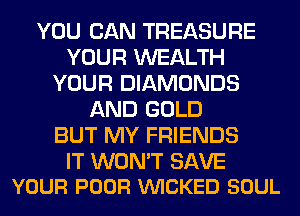 YOU CAN TREASURE
YOUR WEALTH
YOUR DIAMONDS
AND GOLD
BUT MY FRIENDS

IT WON'T SAVE
YOUR POOR VUICKED SOUL