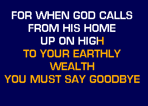 FOR WHEN GOD CALLS
FROM HIS HOME
UP ON HIGH
TO YOUR EARTHLY
WEALTH
YOU MUST SAY GOODBYE
