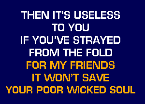 THEN ITS USELESS
TO YOU
IF YOU'VE STRAYED
FROM THE FOLD
FOR MY FRIENDS

IT WON'T SAVE
YOUR POOR VUICKED SOUL