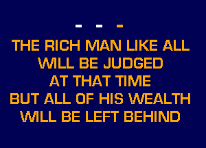 THE RICH MAN LIKE ALL
WILL BE JUDGED
AT THAT TIME
BUT ALL OF HIS WEALTH
WILL BE LEFT BEHIND