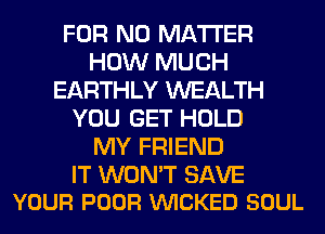 FOR NO MATTER
HOW MUCH
EARTHLY WEALTH
YOU GET HOLD
MY FRIEND

IT WON'T SAVE
YOUR POOR VUICKED SOUL