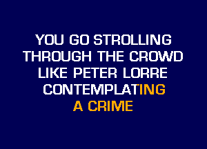 YOU GO STROLLING
THROUGH THE CROWD
LIKE PETER LORRE
CONTEMPLATING
A CRIME