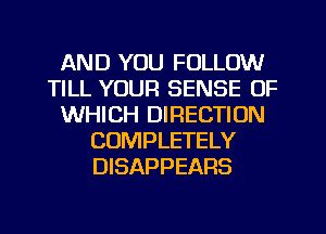 AND YOU FOLLOW
TILL YOUR SENSE OF
WHICH DIRECTION
COMPLETELY
DISAPPEARS