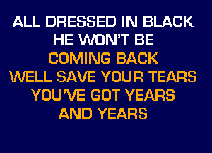 ALL DRESSED IN BLACK
HE WON'T BE
COMING BACK
WELL SAVE YOUR TEARS
YOU'VE GOT YEARS
AND YEARS