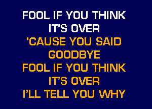 FOOL IF YOU THINK
ITS OVER
'CAUSE YOU SAID
GOODBYE
FOOL IF YOU THINK
ITS OVER
PLL TELL YOU WHY